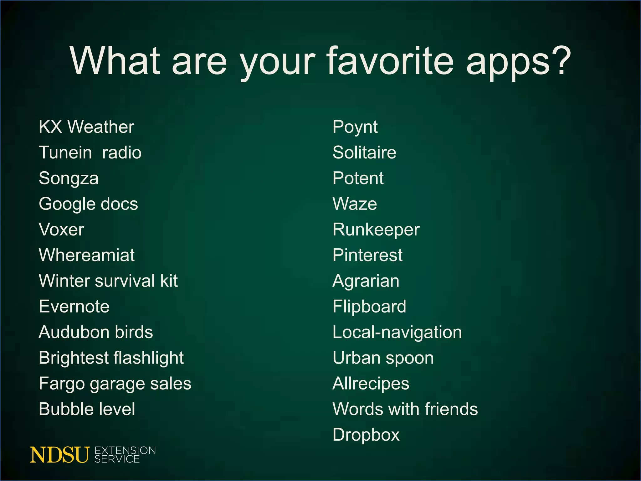 What are your favorite apps?
KX Weather             Poynt
Tunein radio           Solitaire
Songza                 Potent
Google docs            Waze
Voxer                  Runkeeper
Whereamiat             Pinterest
Winter survival kit    Agrarian
Evernote               Flipboard
Audubon birds          Local-navigation
Brightest flashlight   Urban spoon
Fargo garage sales     Allrecipes
Bubble level           Words with friends
                       Dropbox
 