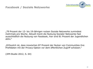 Facebook / Soziale Netzwerke




„79 Prozent der 12- bis 19-Jährigen nutzen Soziale Netzwerke zumindest
mehrmals pro Woche. Aktuell meint die Nutzung Sozialer Netzwerke fast
ausschließlich die Nutzung von Facebook, hier sind 81 Prozent der Jugendlichen
aktiv.“


„Erfreulich ist, dass inzwischen 87 Prozent der Nutzer von Communities ihre
Profildaten mit der Privacy-Option vor dem öffentlichen Zugriff schützen.“


(JIM-Studie 2012, S. 64)




                                                                              10
 