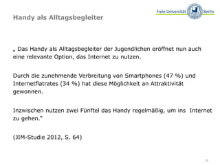 Handy als Alltagsbegleiter




„ Das Handy als Alltagsbegleiter der Jugendlichen eröffnet nun auch
eine relevante Option, das Internet zu nutzen.


Durch die zunehmende Verbreitung von Smartphones (47 %) und
Internetflatrates (34 %) hat diese Möglichkeit an Attraktivität
gewonnen.


Inzwischen nutzen zwei Fünftel das Handy regelmäßig, um ins Internet
zu gehen.“


(JIM-Studie 2012, S. 64)



                                                                      11
 