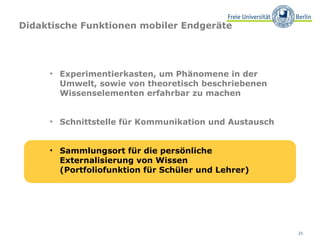 Didaktische Funktionen mobiler Endgeräte




     • Experimentierkasten, um Phänomene in der
       Umwelt, sowie von theoretisch beschriebenen
       Wissenselementen erfahrbar zu machen


     • Schnittstelle für Kommunikation und Austausch


     • Sammlungsort für die persönliche
       Externalisierung von Wissen
       (Portfoliofunktion für Schüler und Lehrer)




                                                       21
 