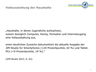 Vollausstattung der Haushalte




„Haushalte, in denen Jugendliche aufwachsen,
weisen bezüglich Computer, Handy, Fernseher und Internetzugang
eine Vollausstattung aus,

einen deutlichen Zuwachs dokumentiert die aktuelle Ausgabe der
JIM-Studie für Smartphones (+20 Prozentpunkte, 63 %) und Tablet-
PCs (+9 Prozentpunkte, 19 %).“


(JIM-Studie 2012, S. 62)



                                                                   3
 