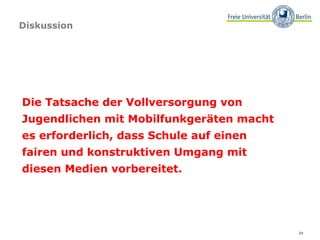 Diskussion




Die Tatsache der Vollversorgung von
Jugendlichen mit Mobilfunkgeräten macht
es erforderlich, dass Schule auf einen
fairen und konstruktiven Umgang mit
diesen Medien vorbereitet.




                                          34
 