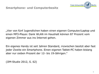 Smartphone- und Computerbesitz




„Vier von fünf Jugendlichen haben einen eigenen Computer/Laptop und
einen MP3-Player. Dank WLAN im Haushalt können 87 Prozent vom
eigenen Zimmer aus ins Internet gehen.


Ein eigenes Handy ist seit Jahren Standard, inzwischen besitzt aber fast
jeder Zweite ein Smartphone. Einen eigenen Tablet-PC haben bislang
aber nur sieben Prozent der 12- bis 19-Jährigen.“


(JIM-Studie 2012, S. 62)


                                                                      4
 