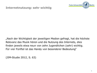Internetnutzung: sehr wichtig




„Nach der Wichtigkeit der jeweiligen Medien gefragt, hat die höchste
Relevanz das Musik hören und die Nutzung des Internets, dies
finden jeweils etwa neun von zehn Jugendlichen (sehr) wichtig.
Für vier Fünftel ist das Handy von besonderer Bedeutung“


(JIM-Studie 2012, S. 63)




                                                                       5
 