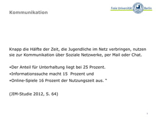 Kommunikation




Knapp die Hälfte der Zeit, die Jugendliche im Netz verbringen, nutzen
sie zur Kommunikation über Soziale Netzwerke, per Mail oder Chat.


•Der Anteil für Unterhaltung liegt bei 25 Prozent.
•Informationssuche macht 15 Prozent und
•Online-Spiele 16 Prozent der Nutzungszeit aus. “


(JIM-Studie 2012, S. 64)



                                                                        7
 
