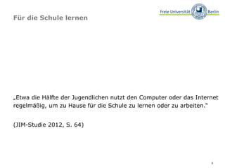 Für die Schule lernen




„Etwa die Hälfte der Jugendlichen nutzt den Computer oder das Internet
regelmäßig, um zu Hause für die Schule zu lernen oder zu arbeiten.“


(JIM-Studie 2012, S. 64)




                                                                   8
 
