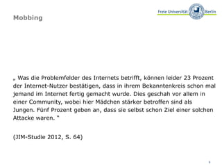 Mobbing




„ Was die Problemfelder des Internets betrifft, können leider 23 Prozent
der Internet-Nutzer bestätigen, dass in ihrem Bekanntenkreis schon mal
jemand im Internet fertig gemacht wurde. Dies geschah vor allem in
einer Community, wobei hier Mädchen stärker betroffen sind als
Jungen. Fünf Prozent geben an, dass sie selbst schon Ziel einer solchen
Attacke waren. “


(JIM-Studie 2012, S. 64)



                                                                     9
 