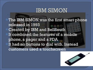 The IBM SIMON was the first smart phone released in 1993 Created by IBM and BellSouth It combined the features of a mobile phone, a pager and a PDA It had no buttons to dial with. Instead customers used a touchscreen 