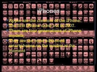 Apple are the creators of the iPhone. The first iPhone came out in 2007. There are four generations of iPhone models. They are the most advanced smartphones on the market at the moment  
