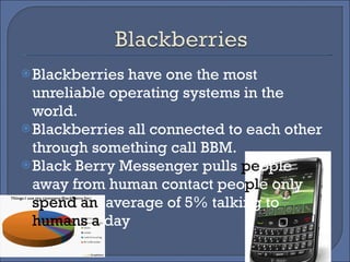 Blackberries have one the most unreliable operating systems in the world. Blackberries all connected to each other through something call BBM. Black Berry Messenger pulls  pe ople away from human contact peo pl e   only  spend an   average of 5% talking to  humans a  day 