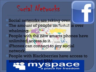 Social networks are taking over. The amount of people on  Facebook  is over whelming. People with the new smarts phones have unlimited access to it. iPhones can connect to any social network.  People with Blackberries have access to something called BBM 