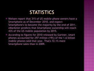 Nielsen report that 31% of US mobile phone owners have a Smartphone as of December 2010, and expect Smartphone's to become the majority by the end of 2011. eMarketer predicts that Smartphone ownership will reach 43% of the US mobile population by 2015.  According to figures for 2010 released by Gartner, smart phones accounted for 297 million (19%) of the 1.6 billion mobile phones sold that year. That's 72.1% more Smartphone sales than in 2009.  