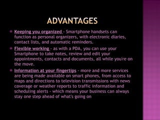 Keeping you organized  - Smartphone handsets can function as personal organizers, with electronic diaries, contact lists, and automatic reminders.  Flexible working  - as with a PDA, you can use your Smartphone to take notes, review and edit your appointments, contacts and documents, all while you're on the move.  Information at your fingertips   - more and more services are being made available on smart phones, from access to maps and directions to television transmissions with news coverage or weather reports to traffic information and scheduling alerts - which means your business can always stay one step ahead of what's going on 