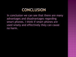 In conclusion we can see that there are many advantages and disadvantages regarding smart phones. I think if smart phones are used wisely and effectively they can cause no harm. 