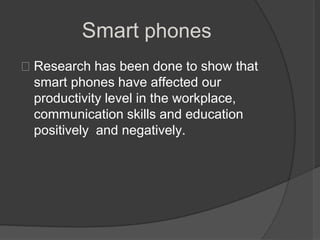 Smart phones
Research has been done to show that
 smart phones have affected our
 productivity level in the workplace,
 communication skills and education
 positively and negatively.
 
