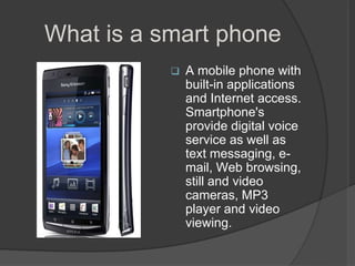 What is a smart phone
              A mobile phone with
               built-in applications
               and Internet access.
               Smartphone's
               provide digital voice
               service as well as
               text messaging, e-
               mail, Web browsing,
               still and video
               cameras, MP3
               player and video
               viewing.
 