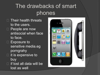 The drawbacks of smart
             phones
 Their health threats
  to the users.
 People are now
  antisocial when face
  to face.
 Exposure to
  sensitive media.eg
  porngrahy
 it is expensive to
  buy
 if lost all data will be
  lost as well
 