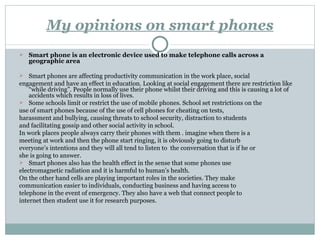 My opinions on smart phones Smart phone is an electronic device used to make telephone calls across a geographic area Smart phones are affecting productivity communication in the work place, social engagement and have an effect in education. Looking at social engagement there are restriction like “while driving”. People normally use their phone whilst their driving and this is causing a lot of accidents which results in loss of lives. Some schools limit or restrict the use of mobile phones. School set restrictions on the use of smart phones because of the use of cell phones for cheating on tests, harassment and bullying, causing threats to school security, distraction to students and facilitating gossip and other social activity in school. In work places people always carry their phones with them . imagine when there is a meeting at work and then the phone start ringing, it is obviously going to disturb everyone’s intentions and they will all tend to listen to  the conversation that is if he or she is going to answer. Smart phones also has the health effect in the sense that some phones use electromagnetic radiation and it is harmful to human’s health. On the other hand cells are playing important roles in the societies. They make communication easier to individuals, conducting business and having access to telephone in the event of emergency. They also have a web that connect people to internet then student use it for research purposes. 