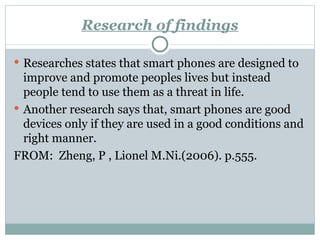 Research of findings Researches states that smart phones are designed to improve and promote peoples lives but instead people tend to use them as a threat in life. Another research says that, smart phones are good devices only if they are used in a good conditions and right manner. FROM:  Zheng, P , Lionel M.Ni.(2006). p.555. 