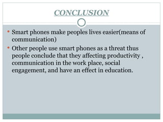 CONCLUSION Smart phones make peoples lives easier(means of communication) Other people use smart phones as a threat thus people conclude that they affecting productivity , communication in the work place, social engagement, and have an effect in education. 