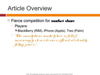 Article Overview
 Fierce competition for market share
 Players:
 BlackBerry (RIM), iPhone (Apple), Treo (Palm)
 “The s...