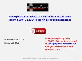 Smartphone Sales to Reach 1.9bn in 2018 as ASP Drops
below $190 - Q1 2014 Research in Focus: Smartphones
Published: May 2014
Price : US$ 3490
Order this report by calling
+1 888 391 5441 or Send an email
to sales@reportsandreports.com
with your contact details and
questions if any.
1© ReportsnReports.com / Contact sales@reportsandreports.com
 