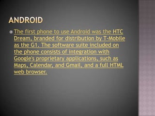  The first phone to use Android was the HTC
 Dream, branded for distribution by T-Mobile
 as the G1. The software suite i...