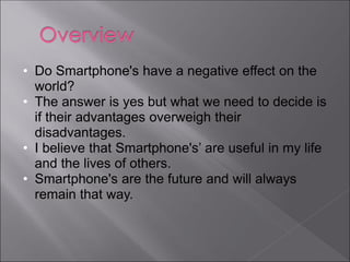 • Do Smartphone's have a negative effect on the
  world?
• The answer is yes but what we need to decide is
  if their advantages overweigh their
  disadvantages.
• I believe that Smartphone's’ are useful in my life
  and the lives of others.
• Smartphone's are the future and will always
  remain that way.
 