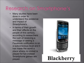 • Many studies have been
  done in order to
  understand the existence
  and impact of
  Smartphone's.
• In terms of their growth
  and their effects on the
  people of this century,
  according to researchers
  the rush of receiving a
  message or seeing a
  Facebook notification is on
  a subconscious level and it
  has made the world a
  place where no cricket is
  played for fun instead
  Smartphone games are
  played.
 