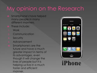     Smartphone's have helped
     many people in many
     different manners.
    These include:
1.    Work
2.    Communication
3.    Security
4.    Advancement
     Smartphone's are the
      future and have a much
      greater impact in terms of
      its advantages, even
      though it will change the
      lives of people but it is
      helping us live in a much
      faster and efficient
      manner.
 