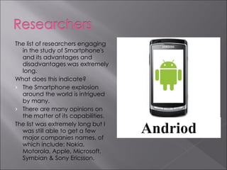 The list of researchers engaging
  in the study of Smartphone's
  and its advantages and
  disadvantages was extremely
  long.
What does this indicate?
› The Smartphone explosion
  around the world is intrigued
  by many.
› There are many opinions on
  the matter of its capabilities.
The list was extremely long but I
  was still able to get a few
  major companies names, of
  which include: Nokia,
  Motorola, Apple, Microsoft,
  Symbian & Sony Ericsson.
 