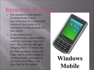    This research has shown
    Smartphone's have
    become less of a personal
    assistant but more of a
    necessity to the people of
    the world.
   It also shows that
    Smartphone's were mainly
    used by business men but
    now are used by all ages
    ranging from 10 years old.
   But this research does not
    help me in what I believe
    Smartphone's are able to
    do and what they can
    provide for this world.
 