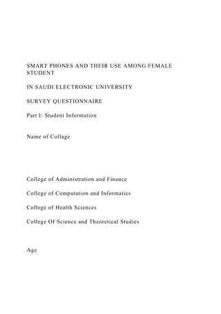 SMART PHONES AND THEIR USE AMONG FEMALE
STUDENT
IN SAUDI ELECTRONIC UNIVERSITY
SURVEY QUESTIONNAIRE
Part I: Student Information
Name of Collage
College of Administration and Finance
College of Computation and Informatics
College of Health Sciences
College Of Science and Theoretical Studies
Age
 
