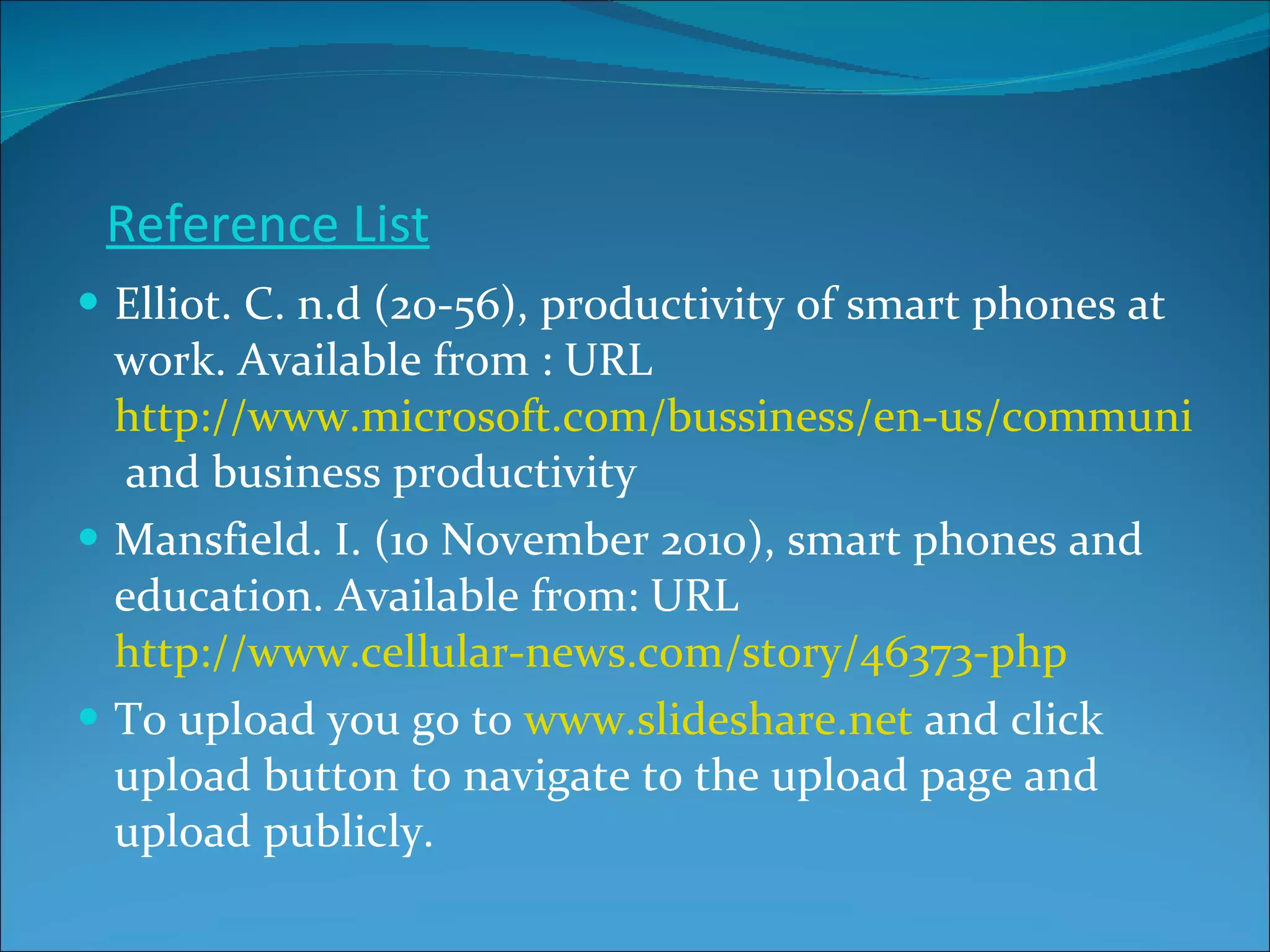 Reference List Elliot. C. n.d (20-56), productivity of smart phones at work. Available from : URL  http://www.microsoft.com/bussiness/en-us/communication/smartphones  and business productivity Mansfield. I. (10 November 2010), smart phones and education. Available from: URL  http://www.cellular-news.com/story/46373-php To upload you go to  www.slideshare.net  and click upload button to navigate to the upload page and upload publicly. 
