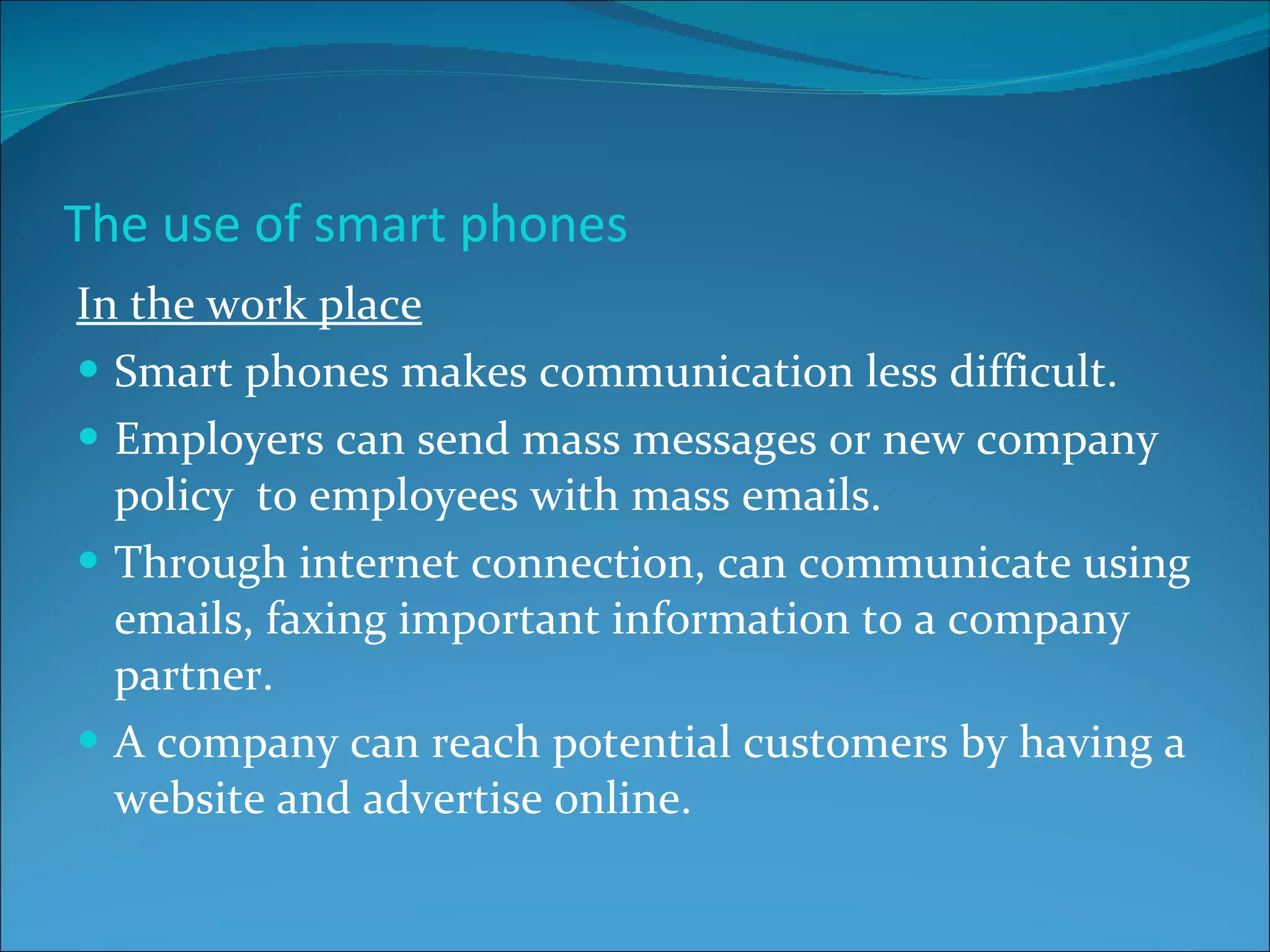 The use of smart phones In the work place Smart phones makes communication less difficult. Employers can send mass messages or new company policy  to employees with mass emails. Through internet connection, can communicate using emails, faxing important information to a company partner. A company can reach potential customers by having a website and advertise online. 