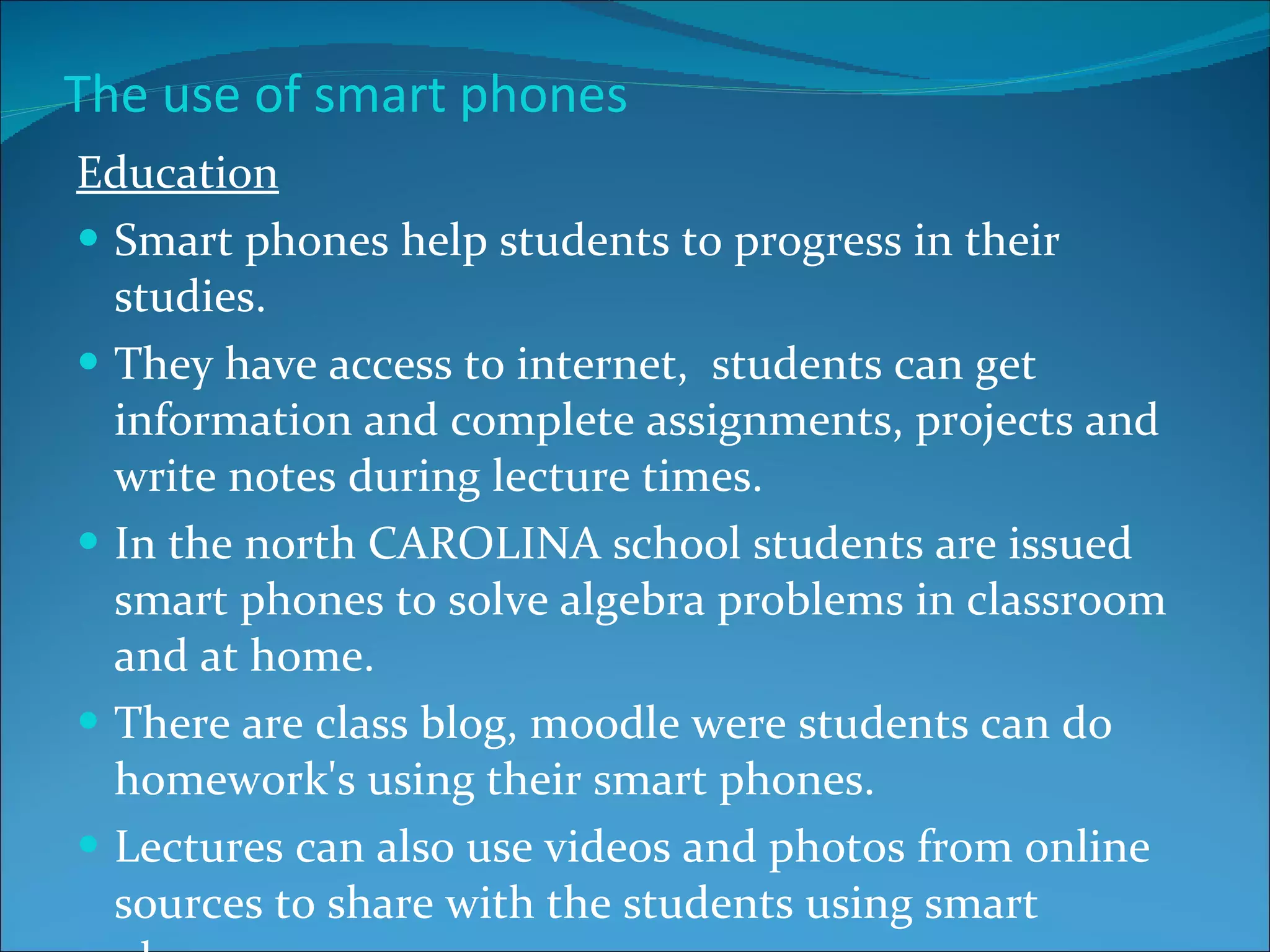 The use of smart phones Education Smart phones help students to progress in their studies. They have access to internet,  students can get information and complete assignments, projects and write notes during lecture times. In the north CAROLINA school students are issued smart phones to solve algebra problems in classroom and at home. There are class blog, moodle were students can do homework's using their smart phones. Lectures can also use videos and photos from online sources to share with the students using smart phones. 
