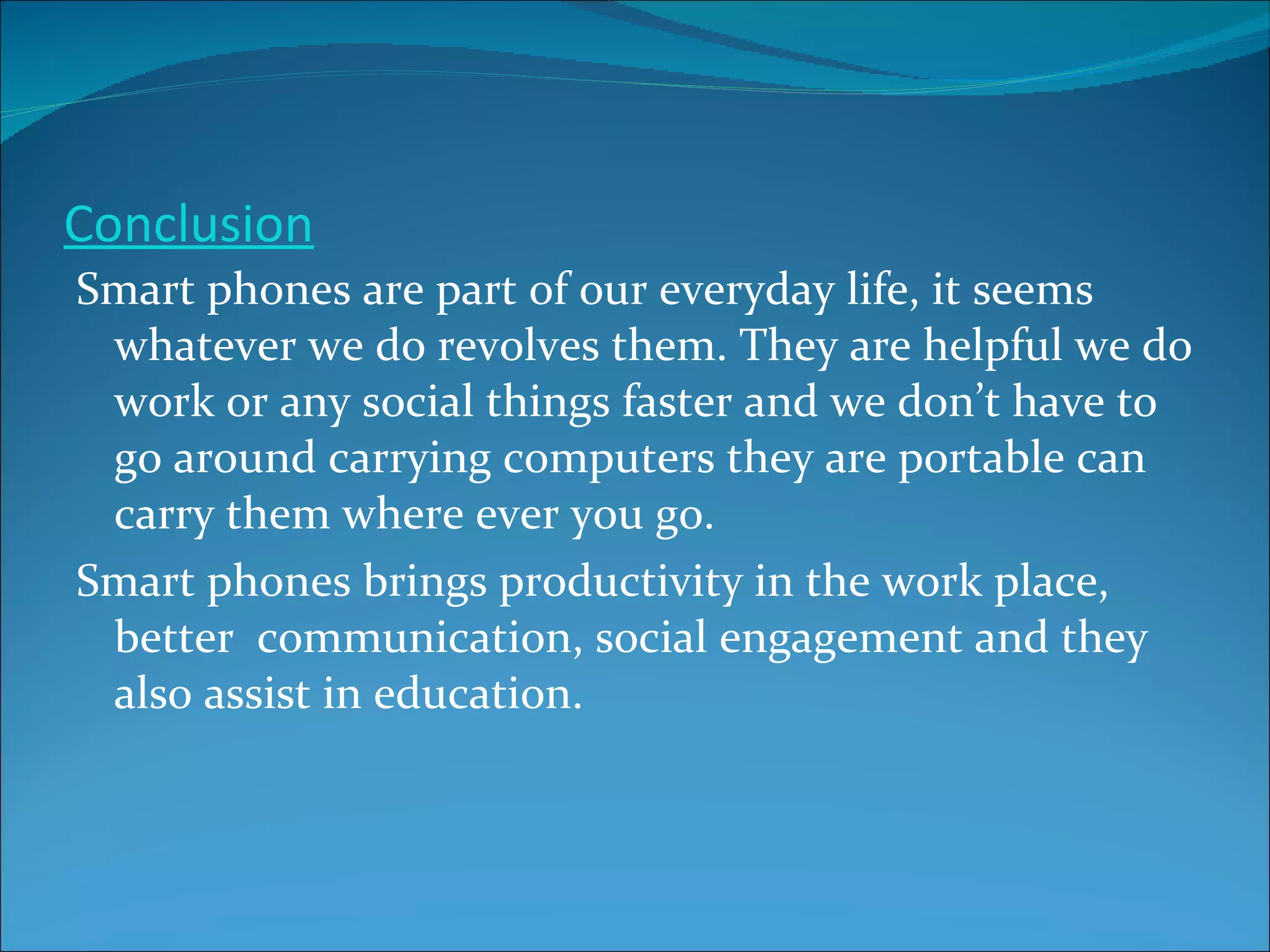 Conclusion Smart phones are part of our everyday life, it seems  whatever we do revolves them. They are helpful we do work or any social things faster and we don’t have to go around carrying computers they are portable can carry them where ever you go. Smart phones brings productivity in the work place, better  communication, social engagement and they also assist in education.  