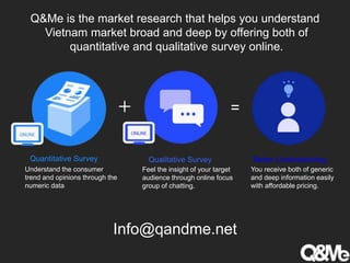 Q&Me is the market research that helps you understand
Vietnam market broad and deep by offering both of
quantitative and qualitative survey online.
 =
Info@qandme.net
Quantitative Survey Qualitative Survey Better Understanding
Understand the consumer
trend and opinions through the
numeric data
Feel the insight of your target
audience through online focus
group of chatting.
You receive both of generic
and deep information easily
with affordable pricing.
 