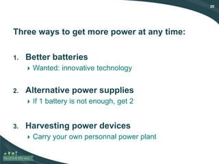 20
Three ways to get more power at any time:
1. Better batteries
 Wanted: innovative technology
2. Alternative power supplies
 If 1 battery is not enough, get 2
3. Harvesting power devices
 Carry your own personnal power plant
 