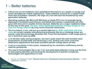21
1 – Better batteries
■ Lithium-ion (Li-ion) batteries have established themselves as a leader in energy and
power densities for mobile applications. These batteries account for a market worth
more than $10 billion. However, the reign of Li-ion will soon be threatened by next-
generation batteries.
■ Operating systems like Microsoft Windows or Apple OS X are increasingly being
deployed in handheld smart phones and tablets and system complexities will only
grow with time and in smaller, thinner devices. Batteries are a major roadblock today
on the way to this goal: The thin, small, lightweight batteries of today simply do not
pack the energy required by truly novel consumer electronics.
■ The incumbent, Li-ion, will put up a worthy fight but by 2020, solid-state will draw
close as current complex manufacturing processes that are a challenge today are
solved, costs fall and energy densities rise. From this foundation, it will surge past Li-
ion in technical value by 2030.
■ Li-S will also make strong progress, but won’t quite match the well-rounded value
propositions of solid-state and advancing Li-ion, finding only niche consumer
electronics applications that prize excellent specific energy above all else.
■ Li-air is a non-factor in this sector, hampered by its volumetric inefficiency and its
need for peripherals.
■ The road to technologies like Li-air, Li-S, and solid-state batteries is long, but the time
to start paying attention and tracking the development of specific companies,
technologies and applications is now.
● Source: Lux Research report “Beyond Lithium-Ion: A Roadmap for Next-Generation Batteries” — client
registration required.
 