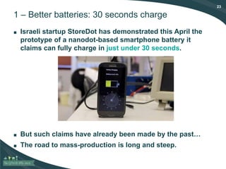 23
1 – Better batteries: 30 seconds charge
■ Israeli startup StoreDot has demonstrated this April the
prototype of a nanodot-based smartphone battery it
claims can fully charge in just under 30 seconds.
■ But such claims have already been made by the past…
■ The road to mass-production is long and steep.
 