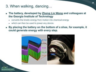 29
3. When walking, dancing…
■ The battery, developed by Zhong Lin Wang and colleagues at
the Georgia Institute of Technology
● converts the kinetic energy from motion into chemical energy
● which can then be used to power any device.
■ By placing the battery on the bottom of a shoe, for example, it
could generate energy with every step.
 