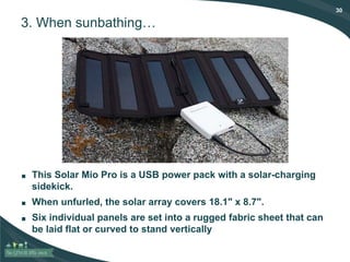 30
3. When sunbathing…
■ This Solar Mio Pro is a USB power pack with a solar-charging
sidekick.
■ When unfurled, the solar array covers 18.1" x 8.7".
■ Six individual panels are set into a rugged fabric sheet that can
be laid flat or curved to stand vertically
 