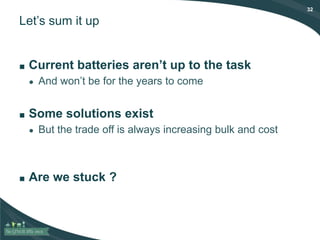 32
Let’s sum it up
■ Current batteries aren’t up to the task
● And won’t be for the years to come
■ Some solutions exist
● But the trade off is always increasing bulk and cost
■ Are we stuck ?
 