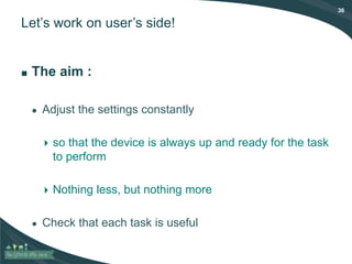 36
Let’s work on user’s side!
■ The aim :
● Adjust the settings constantly
 so that the device is always up and ready for the task
to perform
 Nothing less, but nothing more
● Check that each task is useful
 