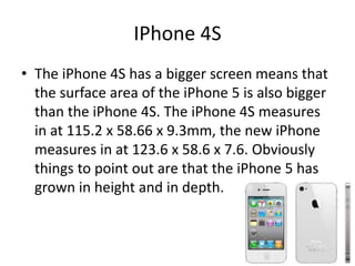 IPhone 4S
• The iPhone 4S has a bigger screen means that
the surface area of the iPhone 5 is also bigger
than the iPhone 4S. The iPhone 4S measures
in at 115.2 x 58.66 x 9.3mm, the new iPhone
measures in at 123.6 x 58.6 x 7.6. Obviously
things to point out are that the iPhone 5 has
grown in height and in depth.
 