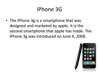 IPhone 3G
• The iPhone 3g is a smartphone that was
designed and marketed by apple. It is the
second smartphone that apple has made. The
iPhone 3g was introduced on June 9, 2008.
 