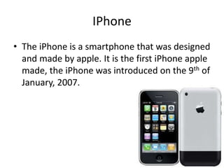 IPhone
• The iPhone is a smartphone that was designed
and made by apple. It is the first iPhone apple
made, the iPhone was introduced on the 9th of
January, 2007.
 