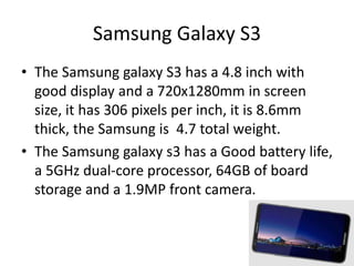 Samsung Galaxy S3
• The Samsung galaxy S3 has a 4.8 inch with
good display and a 720x1280mm in screen
size, it has 306 pixels per inch, it is 8.6mm
thick, the Samsung is 4.7 total weight.
• The Samsung galaxy s3 has a Good battery life,
a 5GHz dual-core processor, 64GB of board
storage and a 1.9MP front camera.
 