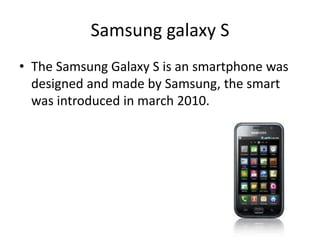 Samsung galaxy S
• The Samsung Galaxy S is an smartphone was
designed and made by Samsung, the smart
was introduced in march 2010.
 